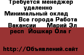 Требуется менеджер удаленно › Минимальный оклад ­ 15 000 - Все города Работа » Вакансии   . Марий Эл респ.,Йошкар-Ола г.